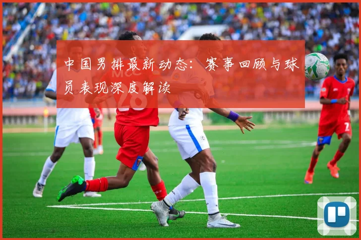 中国男排最新动态:赛事回顾与球员表现深度解读