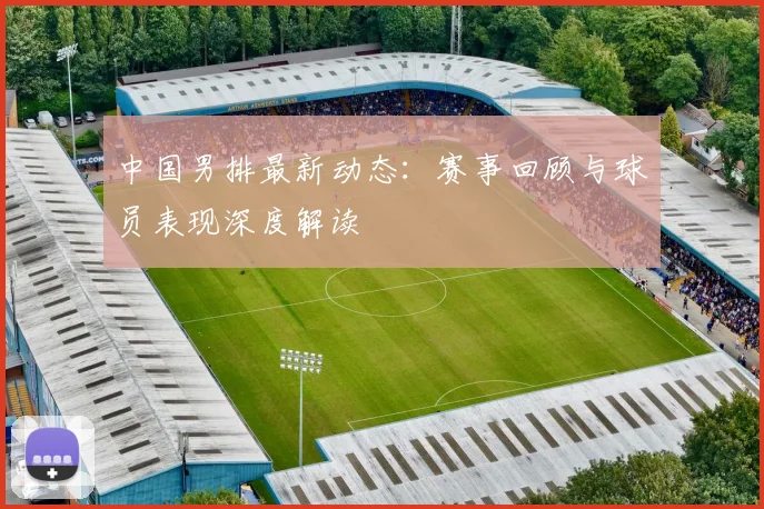 中国男排最新动态：赛事回顾与球员表现深度解读