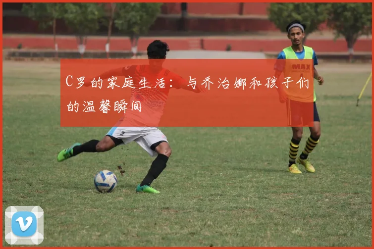 C罗的家庭生活:与乔治娜和孩子们的温馨瞬间