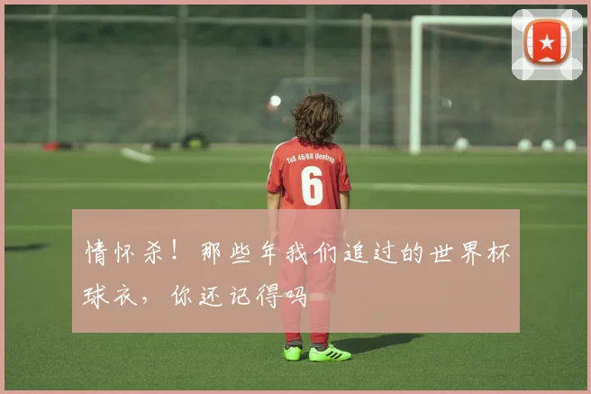 情怀杀!那些年我们追过的世界杯球衣,你还记得吗