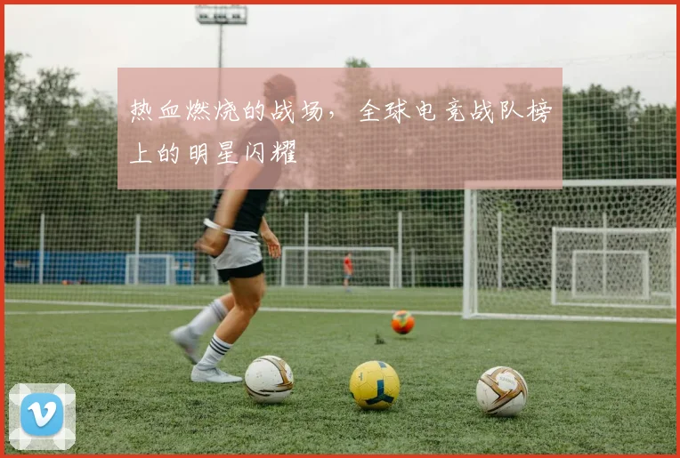 热血燃烧的战场,全球电竞战队榜上的明星闪耀