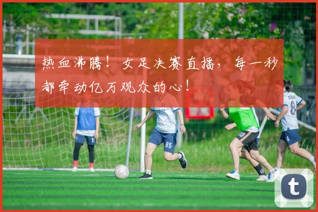 热血沸腾!女足决赛直播,每一秒都牵动亿万观众的心!