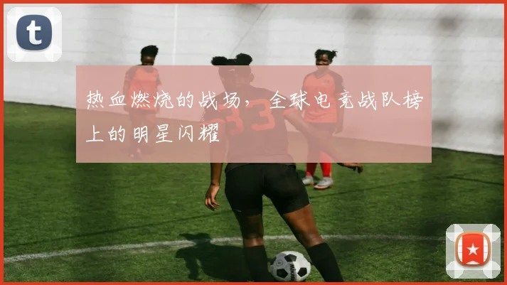 热血燃烧的战场,全球电竞战队榜上的明星闪耀